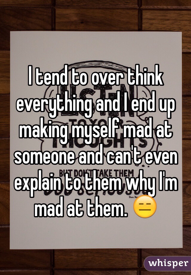I tend to over think everything and I end up making myself mad at someone and can't even explain to them why I'm mad at them. 😑