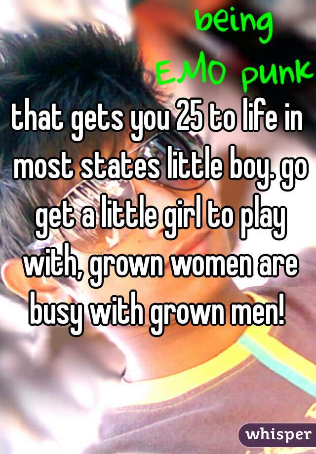 that gets you 25 to life in most states little boy. go get a little girl to play with, grown women are busy with grown men! 