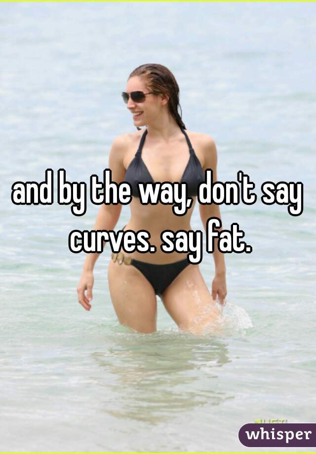 and by the way, don't say curves. say fat.