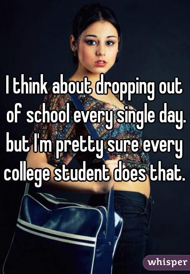 I think about dropping out of school every single day.
but I'm pretty sure every college student does that. 