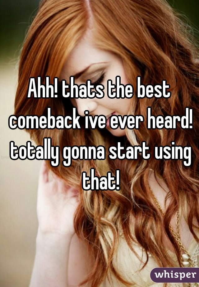 Ahh! thats the best comeback ive ever heard! totally gonna start using that!