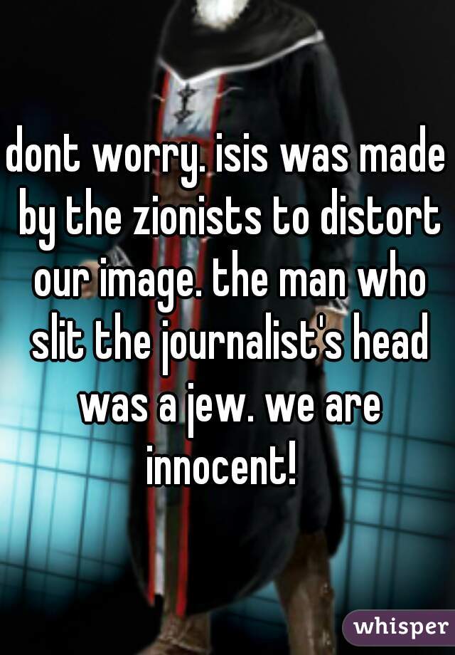 dont worry. isis was made by the zionists to distort our image. the man who slit the journalist's head was a jew. we are innocent!  