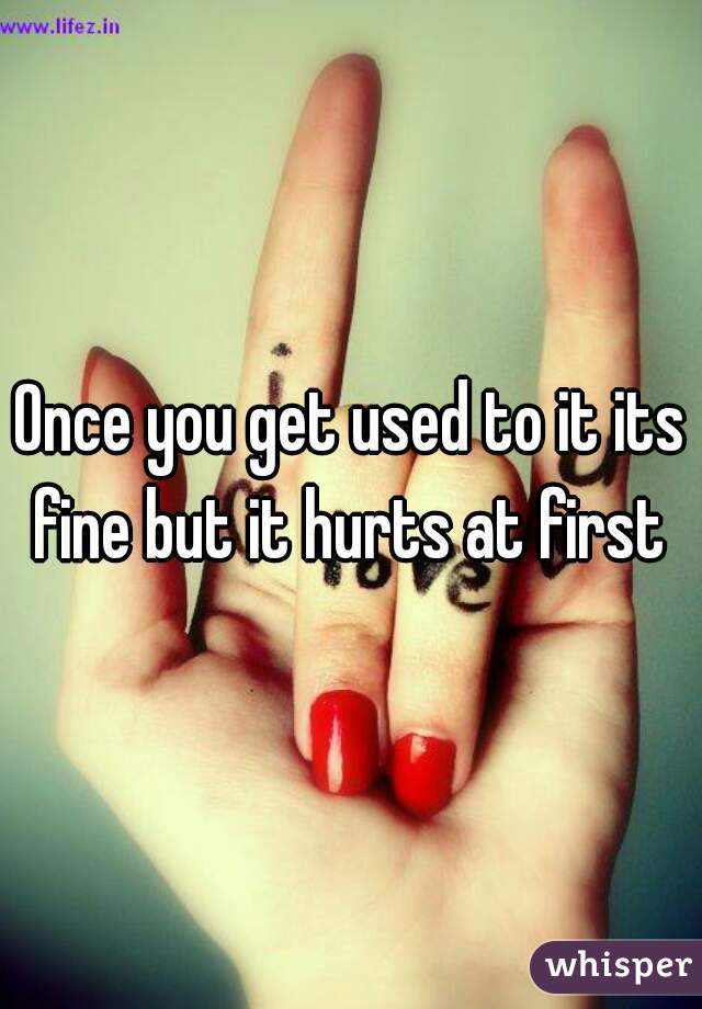Once you get used to it its fine but it hurts at first 