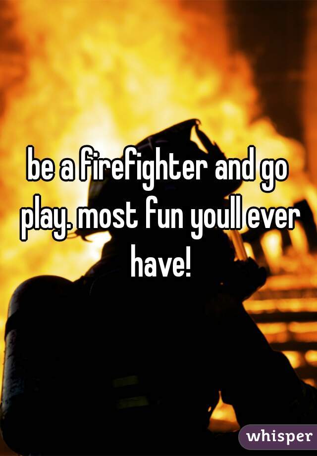 be a firefighter and go play. most fun youll ever have!