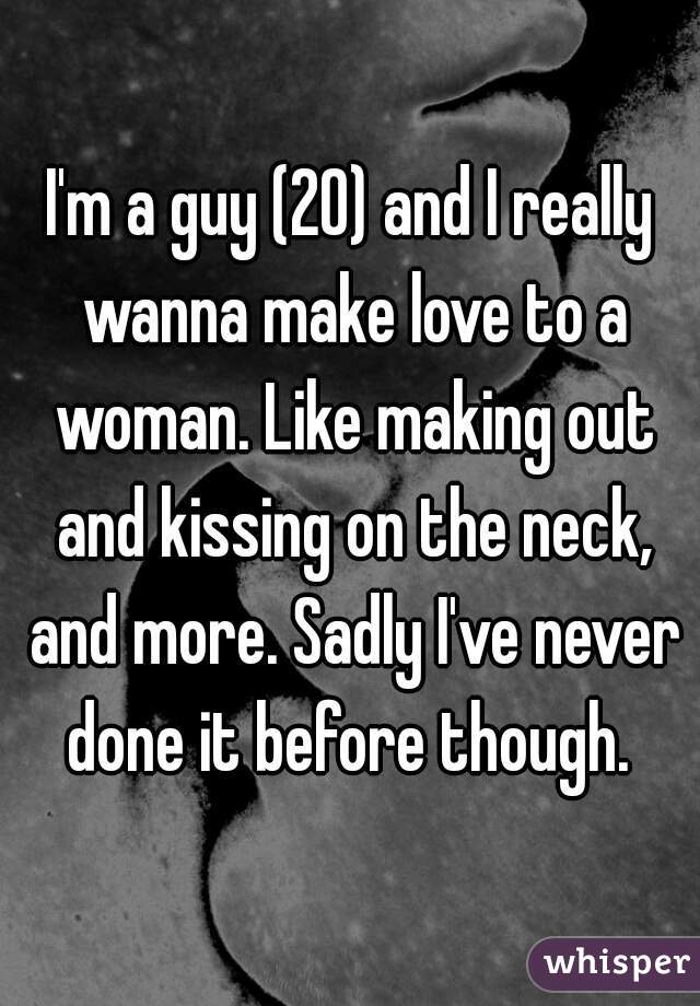 I'm a guy (20) and I really wanna make love to a woman. Like making out and kissing on the neck, and more. Sadly I've never done it before though. 