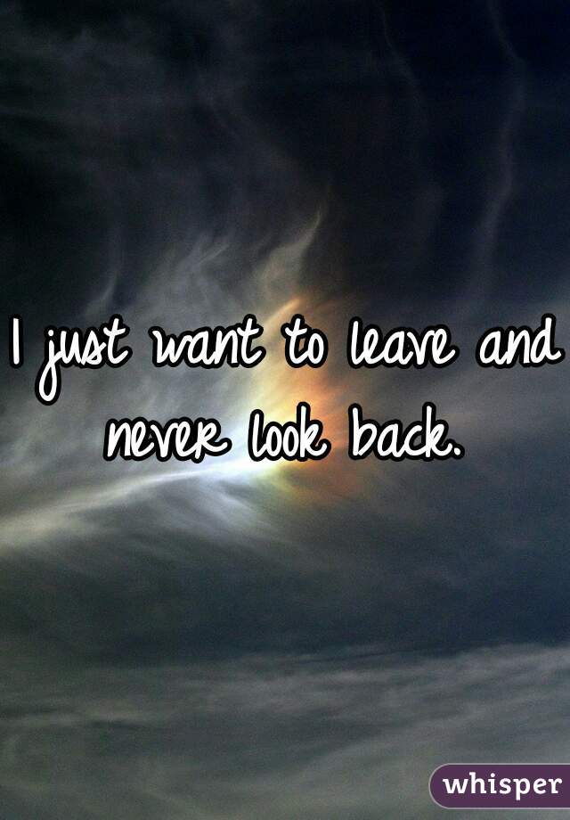 I just want to leave and never look back. 