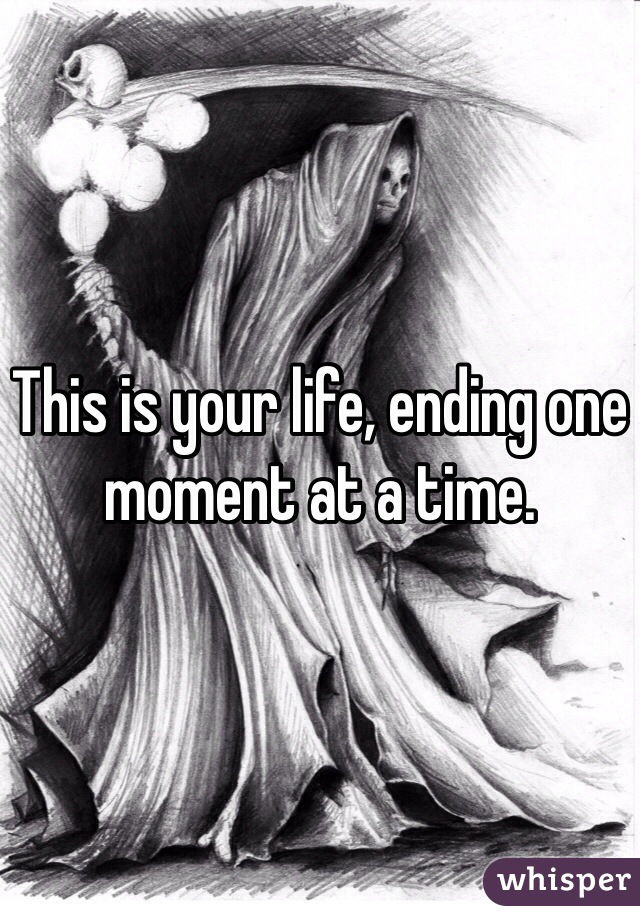 This is your life, ending one moment at a time. 
