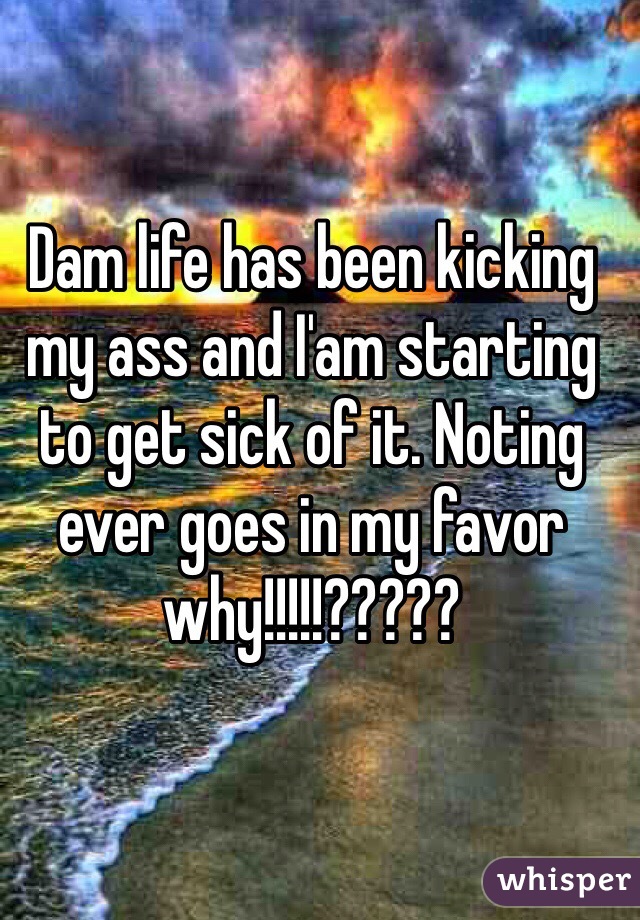 Dam life has been kicking my ass and I'am starting to get sick of it. Noting ever goes in my favor why!!!!!?????      
