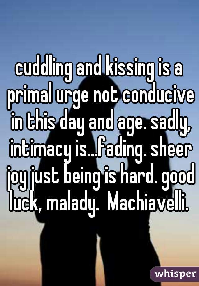 cuddling and kissing is a primal urge not conducive in this day and age. sadly, intimacy is...fading. sheer joy just being is hard. good luck, malady.  Machiavelli. 
