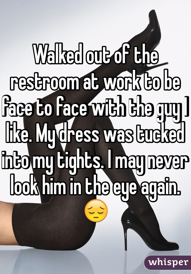 Walked out of the restroom at work to be face to face with the guy I like. My dress was tucked into my tights. I may never look him in the eye again. 😔