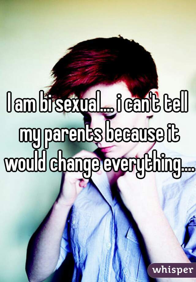 I am bi sexual.... i can't tell my parents because it would change everything.... 