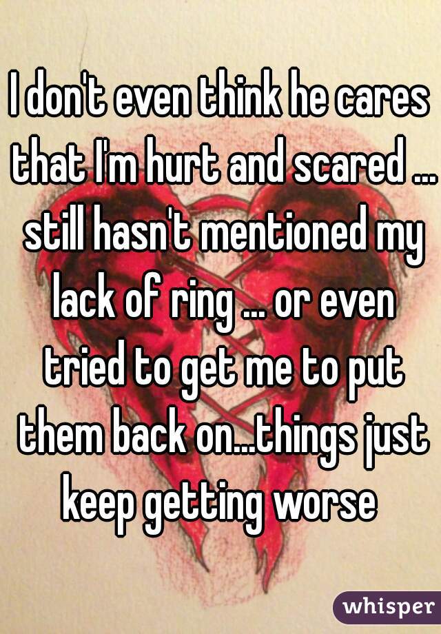 I don't even think he cares that I'm hurt and scared ... still hasn't mentioned my lack of ring ... or even tried to get me to put them back on...things just keep getting worse 