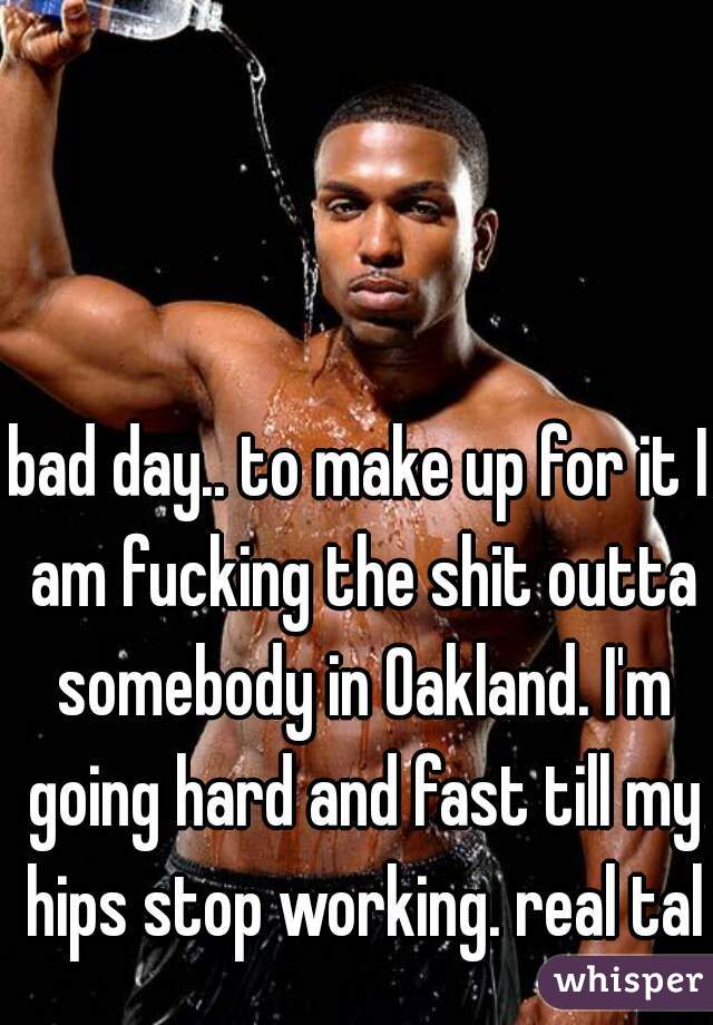 bad day.. to make up for it I am fucking the shit outta somebody in Oakland. I'm going hard and fast till my hips stop working. real talk