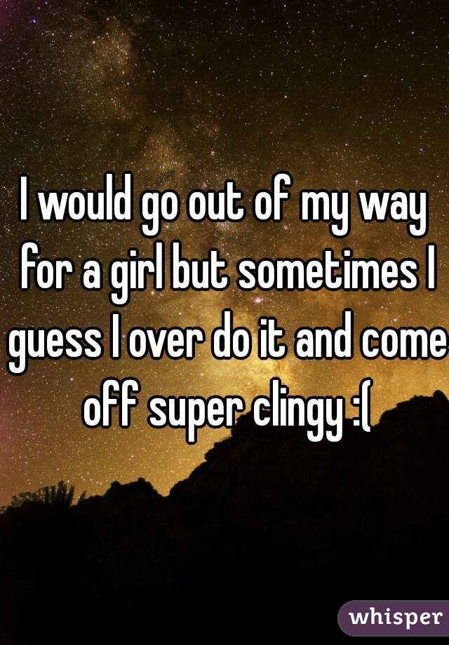 I would go out of my way for a girl but sometimes I guess I over do it and come off super clingy :(