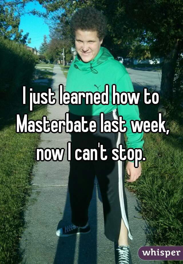 I just learned how to Masterbate last week, now I can't stop. 