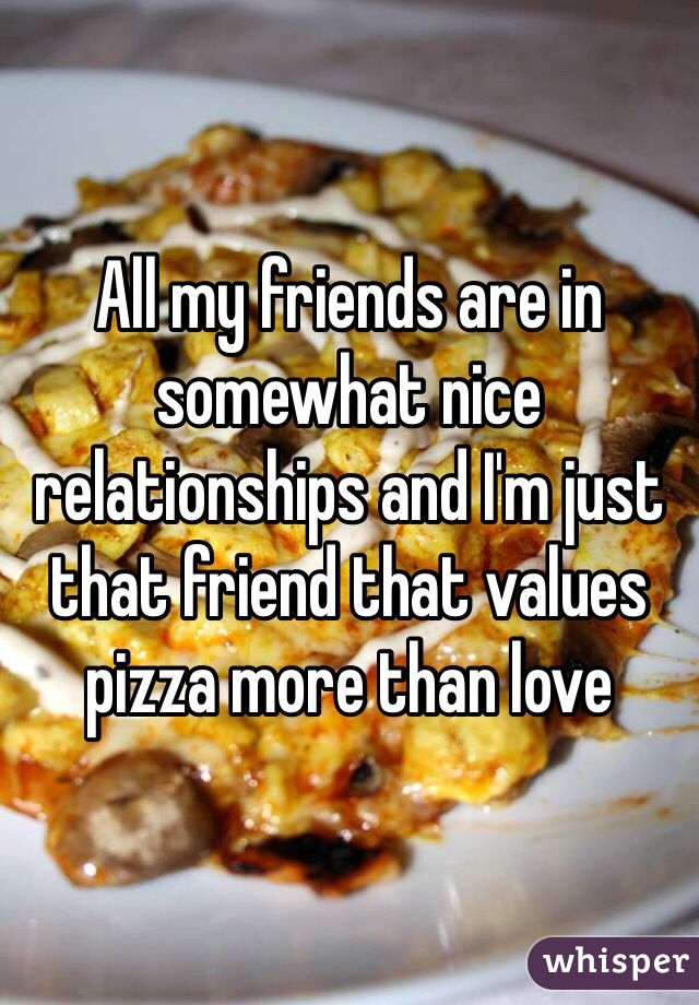 All my friends are in somewhat nice relationships and I'm just that friend that values pizza more than love