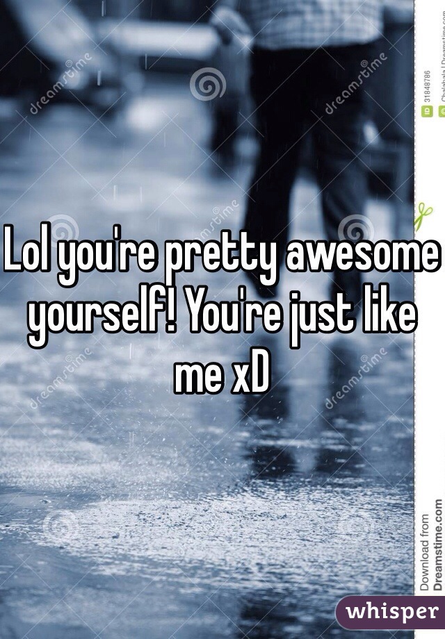 Lol you're pretty awesome yourself! You're just like me xD