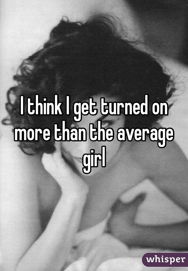 I think I get turned on more than the average girl 