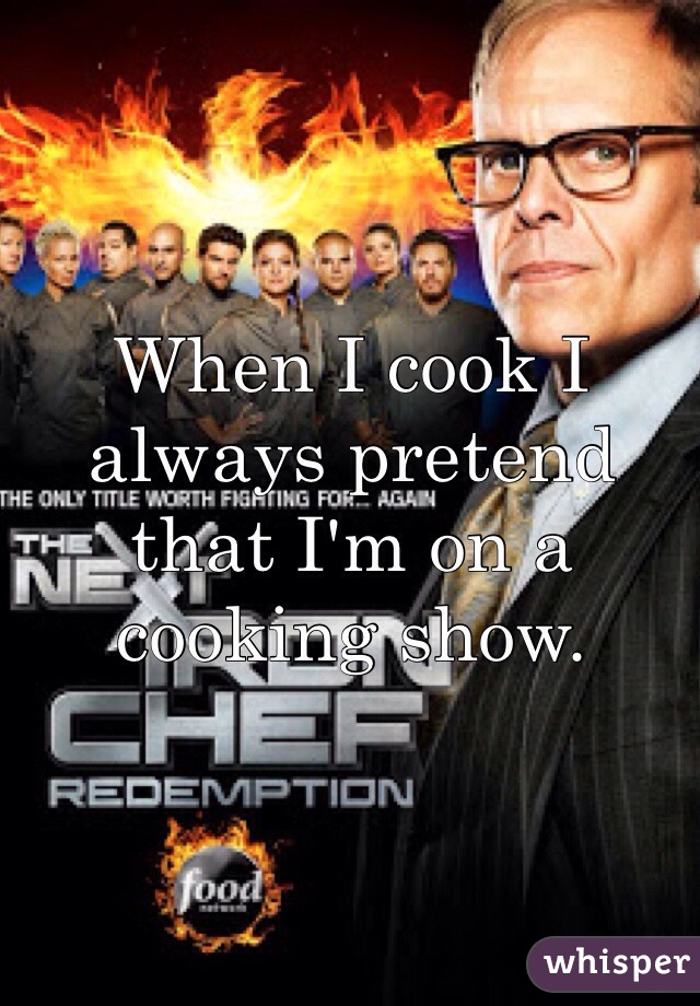 When I cook I always pretend that I'm on a cooking show.