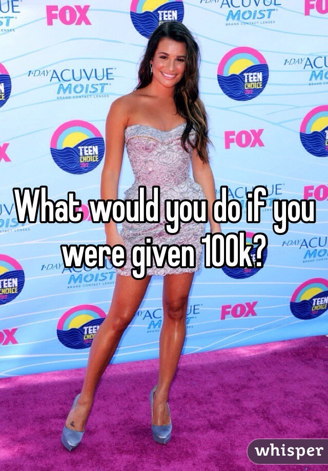 What would you do if you were given 100k?