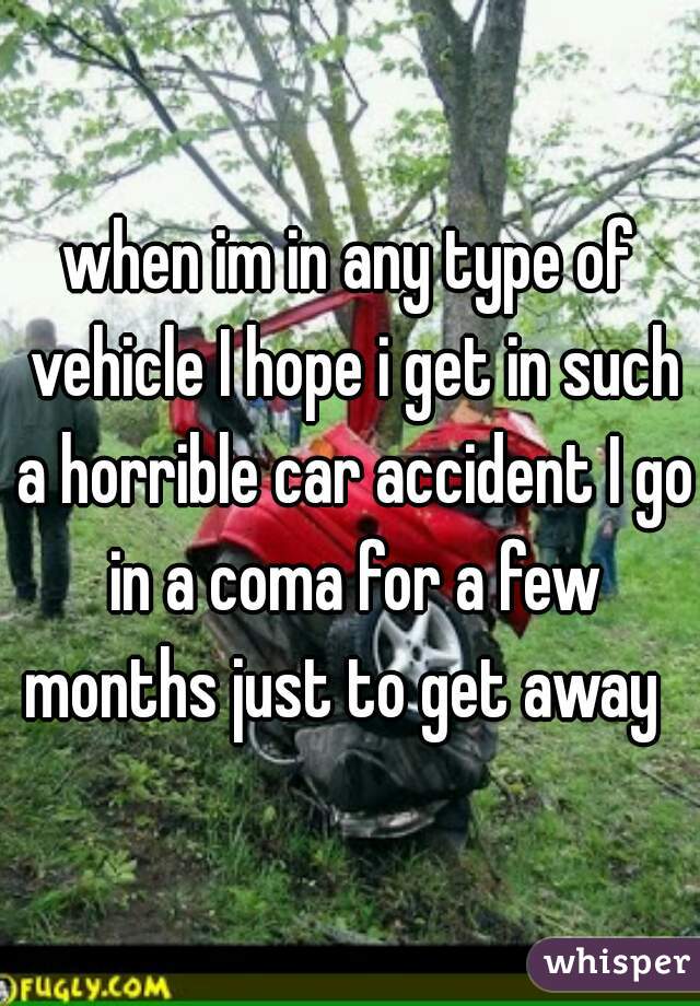 when im in any type of vehicle I hope i get in such a horrible car accident I go in a coma for a few months just to get away  