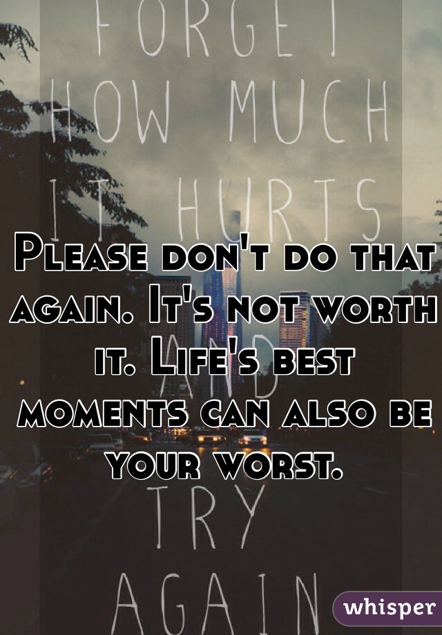 Please don't do that again. It's not worth it. Life's best moments can also be your worst. 