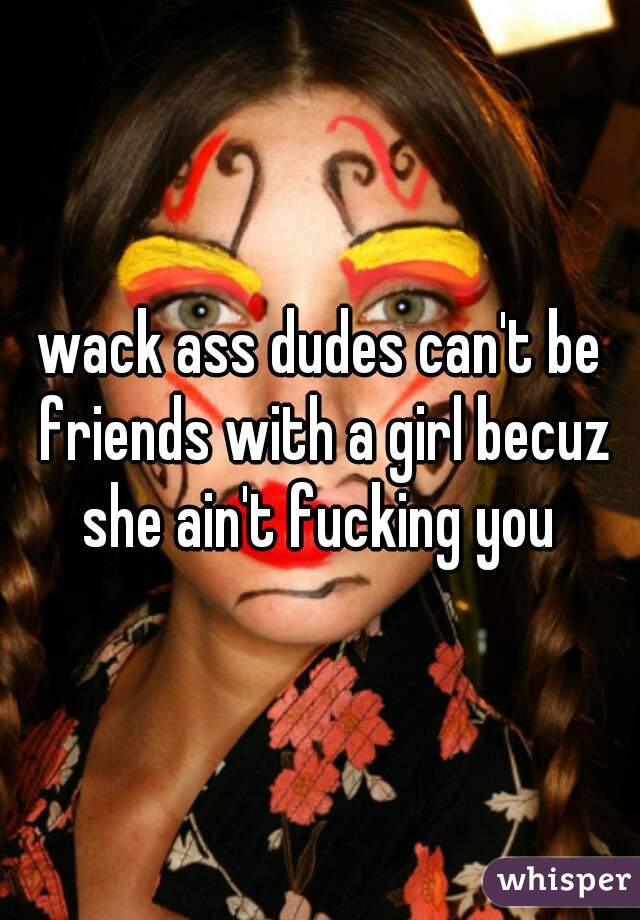 wack ass dudes can't be friends with a girl becuz she ain't fucking you 