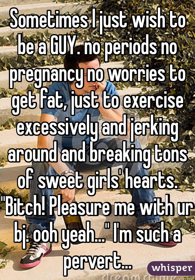 Sometimes I just wish to be a GUY. no periods no pregnancy no worries to get fat, just to exercise excessively and jerking around and breaking tons of sweet girls' hearts.
"Bitch! Pleasure me with ur bj. ooh yeah…" I'm such a pervert…