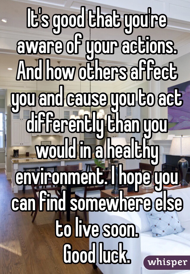 It's good that you're aware of your actions. And how others affect you and cause you to act differently than you would in a healthy environment. I hope you can find somewhere else to live soon. 
Good luck. 