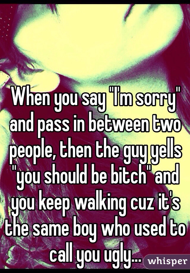 When you say "I'm sorry" and pass in between two people, then the guy yells "you should be bitch" and you keep walking cuz it's the same boy who used to call you ugly...