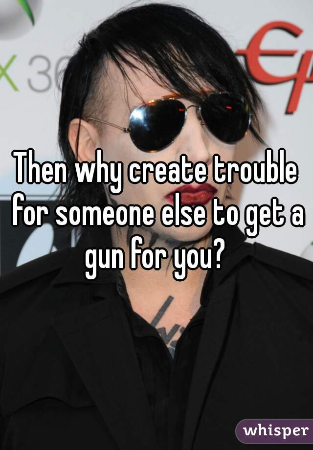 Then why create trouble for someone else to get a gun for you? 