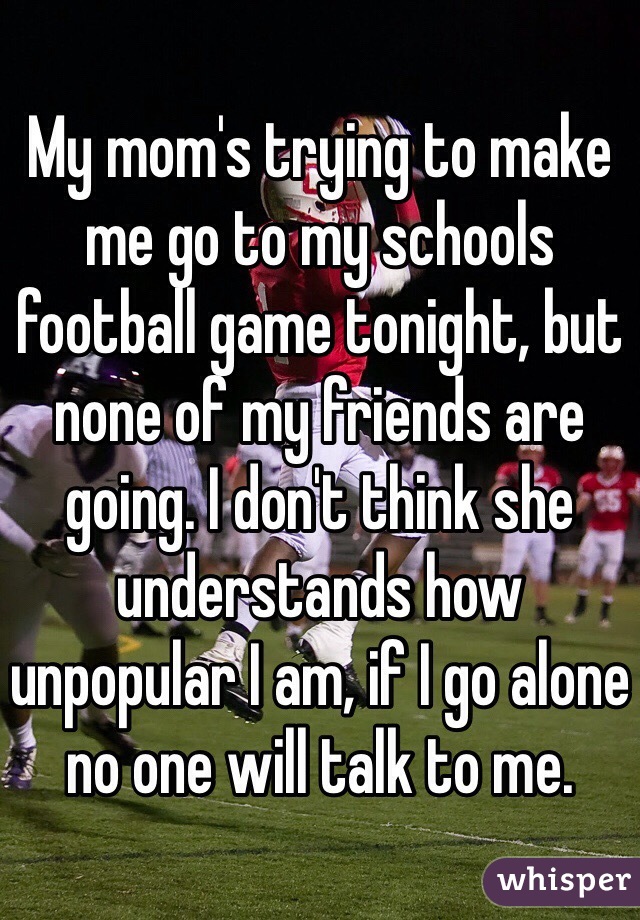 My mom's trying to make me go to my schools football game tonight, but none of my friends are going. I don't think she understands how unpopular I am, if I go alone no one will talk to me.