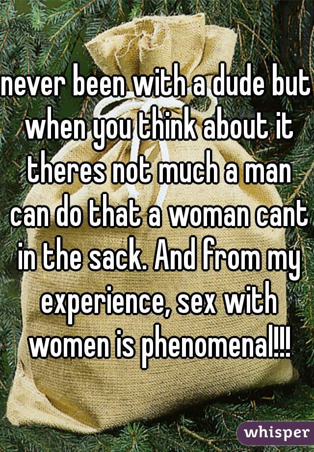 never been with a dude but when you think about it theres not much a man can do that a woman cant in the sack. And from my experience, sex with women is phenomenal!!!