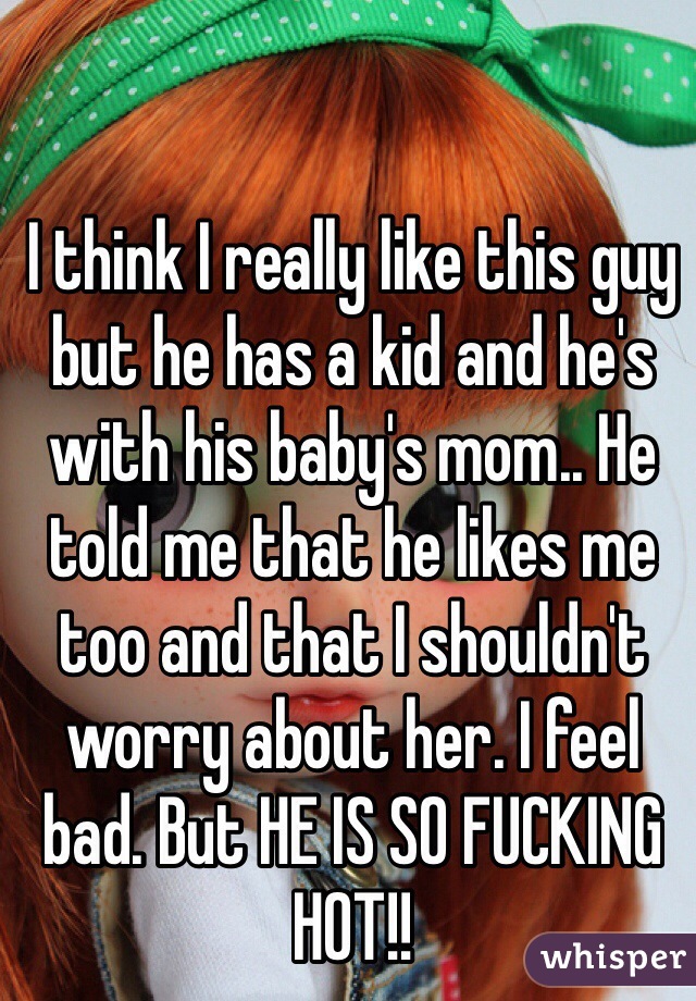 I think I really like this guy but he has a kid and he's with his baby's mom.. He told me that he likes me too and that I shouldn't worry about her. I feel bad. But HE IS SO FUCKING HOT!!