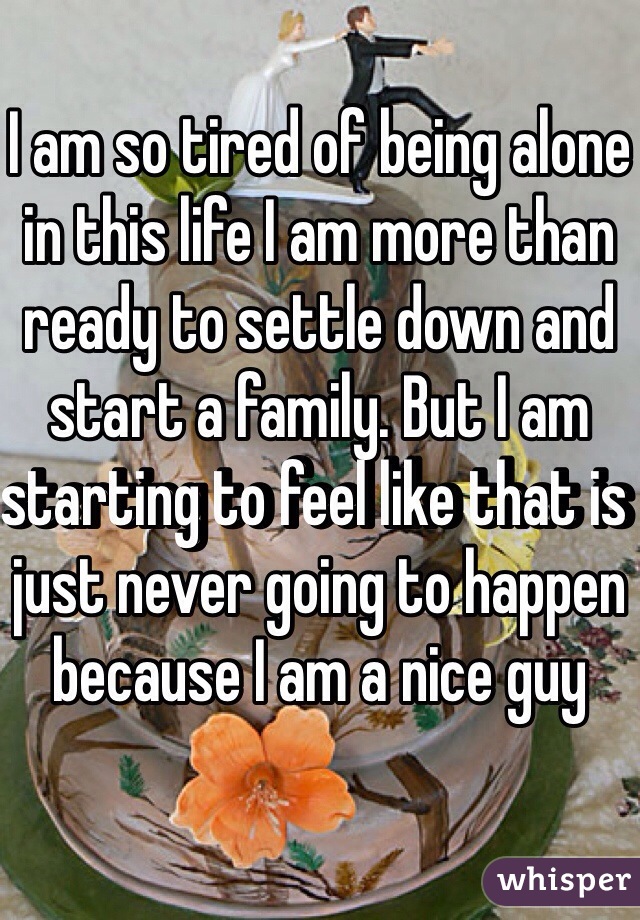 I am so tired of being alone in this life I am more than ready to settle down and start a family. But I am starting to feel like that is just never going to happen because I am a nice guy