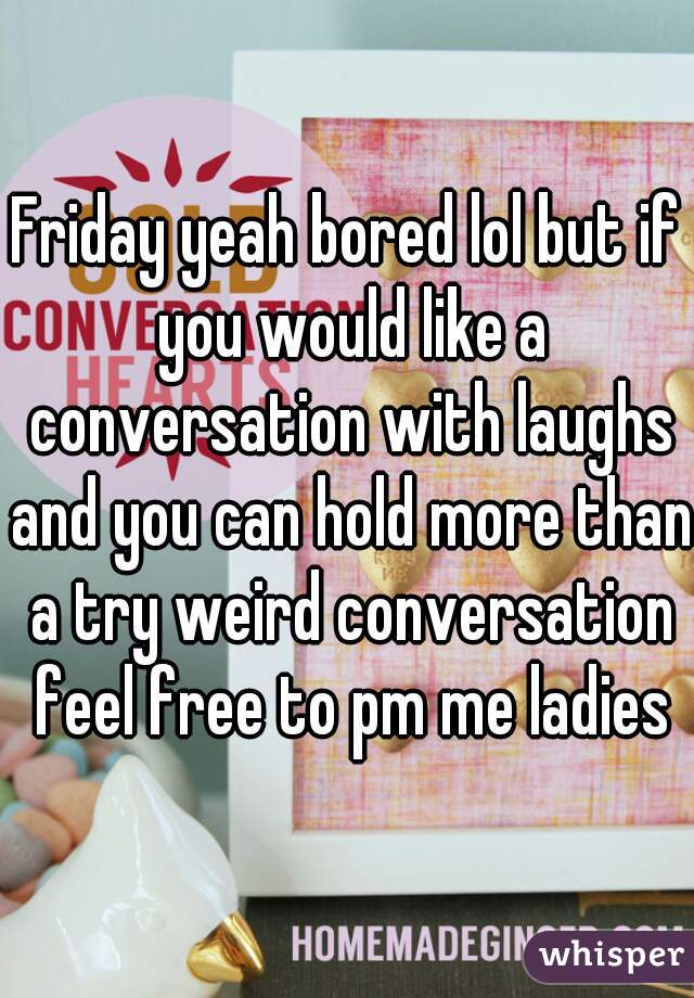 Friday yeah bored lol but if you would like a conversation with laughs and you can hold more than a try weird conversation feel free to pm me ladies