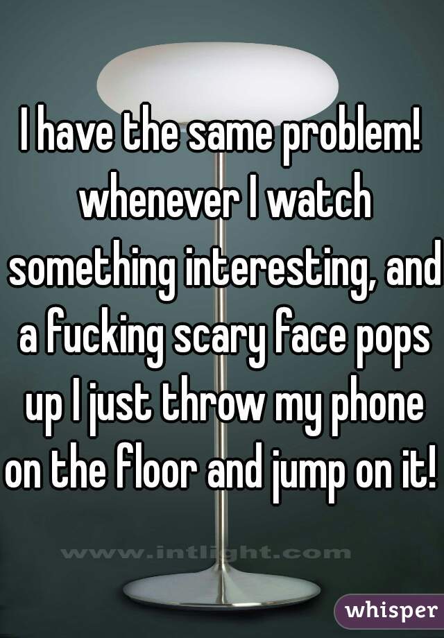 I have the same problem! whenever I watch something interesting, and a fucking scary face pops up I just throw my phone on the floor and jump on it! 