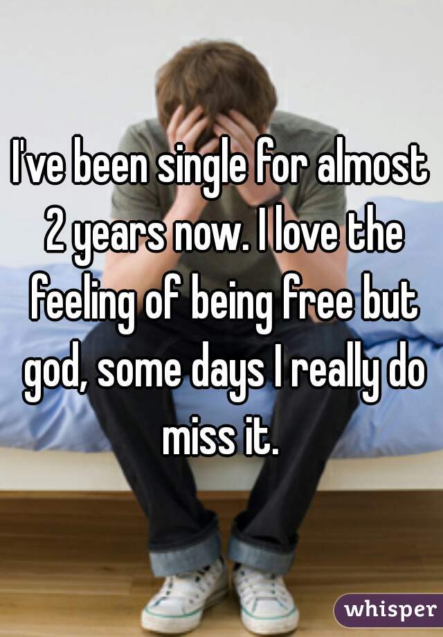 I've been single for almost 2 years now. I love the feeling of being free but god, some days I really do miss it. 