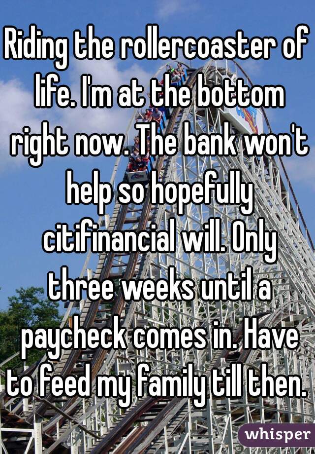 Riding the rollercoaster of life. I'm at the bottom right now. The bank won't help so hopefully citifinancial will. Only three weeks until a paycheck comes in. Have to feed my family till then. 