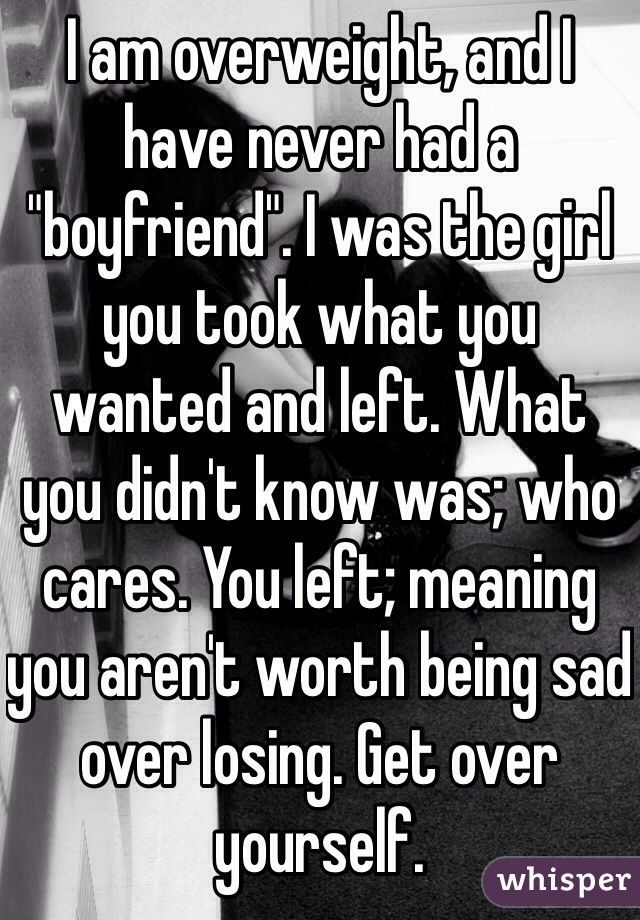 I am overweight, and I have never had a "boyfriend". I was the girl you took what you wanted and left. What you didn't know was; who cares. You left; meaning you aren't worth being sad over losing. Get over yourself.