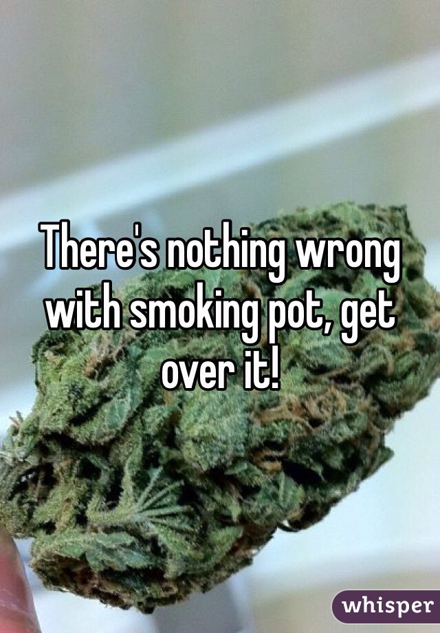 There's nothing wrong with smoking pot, get over it!