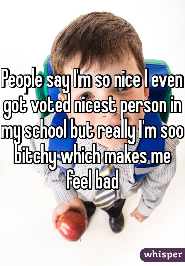 People say I'm so nice I even got voted nicest person in my school but really I'm soo bitchy which makes me feel bad