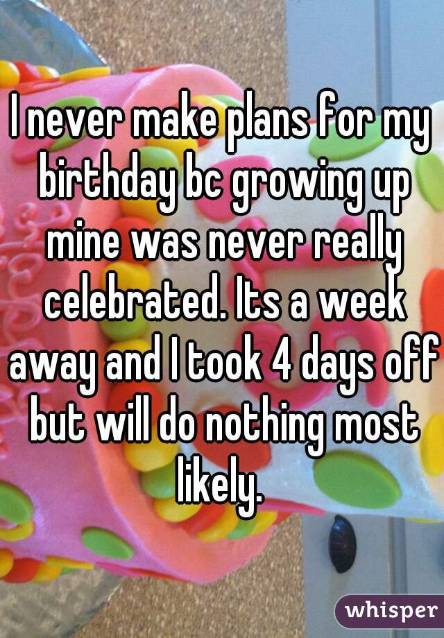 I never make plans for my birthday bc growing up mine was never really celebrated. Its a week away and I took 4 days off but will do nothing most likely. 
