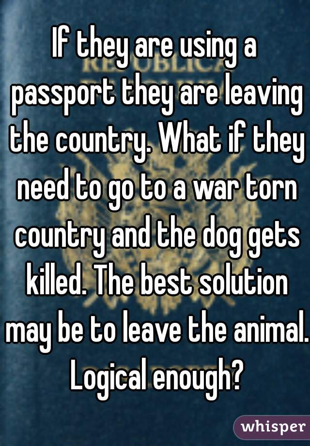 If they are using a passport they are leaving the country. What if they need to go to a war torn country and the dog gets killed. The best solution may be to leave the animal. Logical enough?