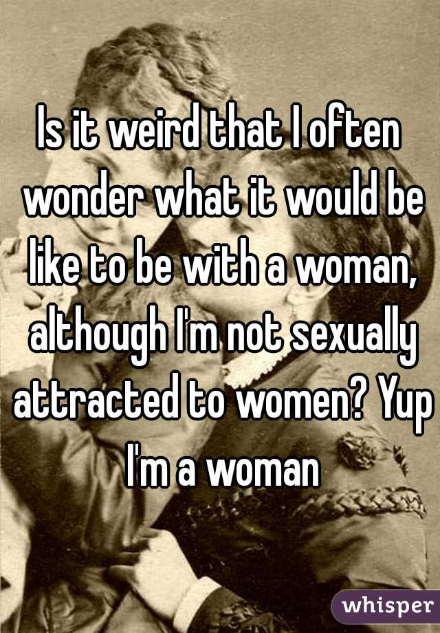 Is it weird that I often wonder what it would be like to be with a woman, although I'm not sexually attracted to women? Yup I'm a woman