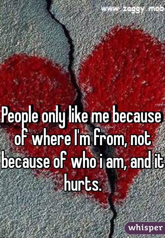 People only like me because of where I'm from, not because of who i am, and it hurts.