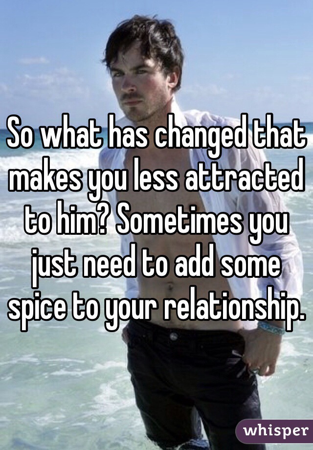So what has changed that makes you less attracted to him? Sometimes you just need to add some spice to your relationship.