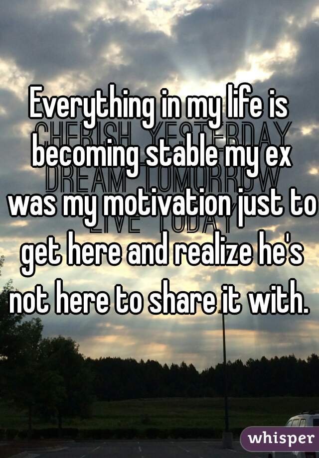 Everything in my life is becoming stable my ex was my motivation just to get here and realize he's not here to share it with. 