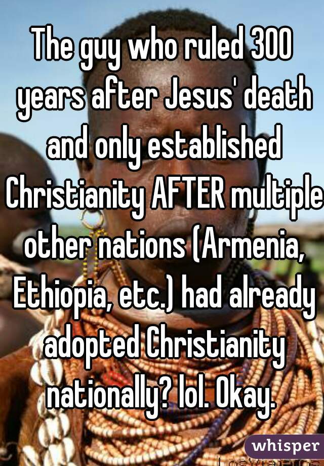 The guy who ruled 300 years after Jesus' death and only established Christianity AFTER multiple other nations (Armenia, Ethiopia, etc.) had already adopted Christianity nationally? lol. Okay. 