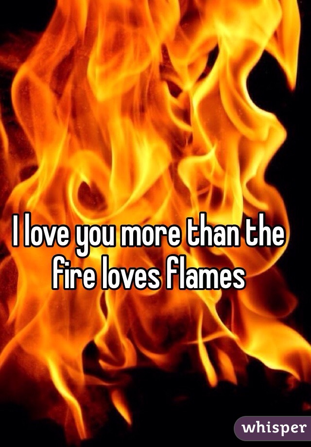 I love you more than the fire loves flames 